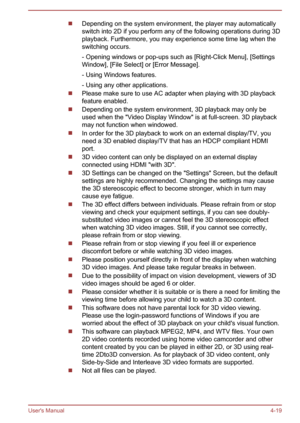 Page 63Depending on the system environment, the player may automaticallyswitch into 2D if you perform any of the following operations during 3Dplayback. Furthermore, you may experience some time lag when theswitching occurs.
- Opening windows or pop-ups such as [Right-Click Menu], [Settings
Window], [File Select] or [Error Message].
- Using Windows features.
- Using any other applications.
Please make sure to use AC adapter when playing with 3D playback
feature enabled.
Depending on the system environment, 3D...
