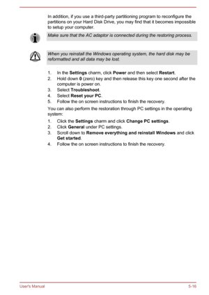 Page 102In addition, if you use a third-party partitioning program to reconfigure the
partitions on your Hard Disk Drive, you may find that it becomes impossible
to setup your computer.Make sure that the AC adaptor is connected during the restoring process.When you reinstall the Windows operating system, the hard disk may be reformatted and all data may be lost.
1. In the  Settings charm, click  Power and then select  Restart.
2. Hold down  0 (zero) key and then release this key one second after the
computer is...
