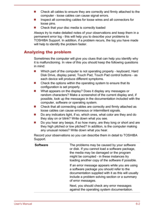 Page 104Check all cables to ensure they are correctly and firmly attached to the
computer - loose cables can cause signal errors.
Inspect all connecting cables for loose wires and all connectors for loose pins.
Check that your disc media is correctly loaded
Always try to make detailed notes of your observations and keep them in a permanent error log - this will help you to describe your problems toTOSHIBA Support. In addition, if a problem recurs, the log you have madewill help to identify the problem faster....