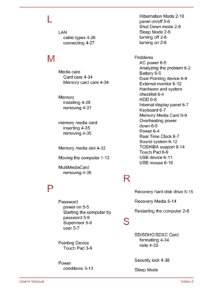 Page 137LLANcable types 4-26connecting 4-27
 
M Media careCard care 4-34Memory card care 4-34
 
Memory installing 4-28removing 4-31
 
memory media card inserting 4-35
removing 4-35
 
Memory media slot 4-32
Moving the computer 1-13
MultiMediaCard removing 4-35
 
P Passwordpower on 5-5
Starting the computer by
password 5-9
Supervisor 5-9
user 5-7
 
Pointing Device Touch Pad 3-9
 
Power conditions 3-13Hibernation Mode 2-10panel on/off 5-6
Shut Down mode 2-8
Sleep Mode 2-9
turning off 2-8
turning on 2-6
 
Problems...