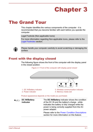 Page 31Chapter 3
The Grand Tour This chapter identifies the various components of the computer - it is
recommended that you become familiar with each before you operate the
computer.
Legal Footnote (Non-applicable Icons)
For more information regarding Non-applicable Icons, please refer to the Legal Footnotes  section.Please handle your computer carefully to avoid scratching or damaging the
surface.
Front with the display closed
The following figure shows the front of the computer with the display panel
in the...