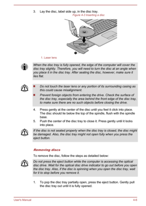 Page 503. Lay the disc, label side up, in the disc tray.Figure 4-3 Inserting a disc1. Laser lensWhen the disc tray is fully opened, the edge of the computer will cover the
disc tray slightly. Therefore, you will need to turn the disc at an angle whenyou place it in the disc tray. After seating the disc, however, make sure itlies flat.Do not touch the laser lens or any portion of its surrounding casing as
this could cause misalignment.
Prevent foreign objects from entering the drive. Check the surface of
the...