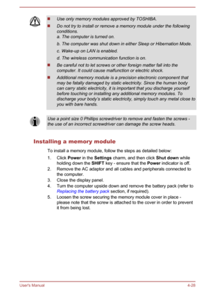 Page 72Use only memory modules approved by TOSHIBA.
Do not try to install or remove a memory module under the following
conditions.
a. The computer is turned on.
b. The computer was shut down in either Sleep or Hibernation Mode. c. Wake-up on LAN is enabled.
d. The wireless communication function is on.
Be careful not to let screws or other foreign matter fall into the
computer. It could cause malfunction or electric shock.
Additional memory module is a precision electronic component that
may be fatally damaged...