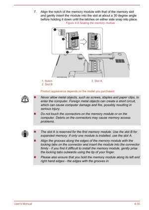 Page 747. Align the notch of the memory module with that of the memory slotand gently insert the module into the slot at about a 30 degree anglebefore holding it down until the latches on either side snap into place. Figure 4-9 Seating the memory module1. Notch3. Slot A2. Slot B 
Product appearance depends on the model you purchased.
Never allow metal objects, such as screws, staples and paper clips, to
enter the computer. Foreign metal objects can create a short circuit, which can cause computer damage and...