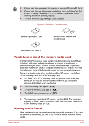 Page 77Please note that an adaptor is required to use miniSD/microSD Card.
Please note that not all memory media have been tested and verifiedto work correctly. Therefore, it is not possible to guarantee that allmemory media will operate properly.
The slot does not support Magic Gate functions.
Figure 4-12 Examples of memory media
 Secure Digital (SD) Card microSD card adaptor and
microSD card  MultiMediaCard (MMC)  
Points to note about the memory media card
SD/SDHC/SDXC memory cards comply with SDMI (Secure...