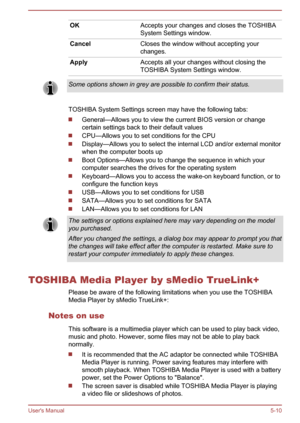 Page 96OKAccepts your changes and closes the TOSHIBA
System Settings window.CancelCloses the window without accepting your
changes.ApplyAccepts all your changes without closing the
TOSHIBA System Settings window.Some options shown in grey are possible to confirm their status.
TOSHIBA System Settings screen may have the following tabs:
General—Allows you to view the current BIOS version or change
certain settings back to their default values
CPU—Allows you to set conditions for the CPU
Display—Allows you to...