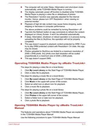 Page 97The computer will not enter Sleep, Hibernation and shut-down mode
automatically, while TOSHIBA Media Player is running.
The display automatic power off function is disabled while TOSHIBA
Media Player is playing a video file or slideshows of photos.
The Resolution+ function was specially adjusted for the internal
monitor. Hence, please turn OFF Resolution+ when viewing on
external monitor.
Playback of high bit rate content may cause frame dropping, audio
skipping or decrease in computer performance.
The...