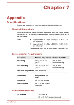 Page 122Chapter 7
Appendix
Specifications This section summarizes the computer’s technical specifications.
Physical Dimensions Physical Dimensions shown below do not include parts that extend beyondthe main body. The physical dimensions may vary depending on the model
you purchased.
SizeApproximately 413.0 (w) x 268 (d) x 31.31~33.70
(h) millimeters
Approximately 413.0 (w) x 268 (d) x 30.66~33.05
(h) millimeters
(not including parts that extend beyond the main body).
Environmental Requirements
ConditionsAmbient...