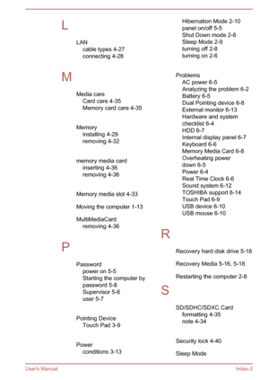 Page 139LLANcable types 4-27connecting 4-28
 
M Media careCard care 4-35Memory card care 4-35
 
Memory installing 4-29removing 4-32
 
memory media card inserting 4-36
removing 4-36
 
Memory media slot 4-33
Moving the computer 1-13
MultiMediaCard removing 4-36
 
P Passwordpower on 5-5
Starting the computer by
password 5-8
Supervisor 5-8
user 5-7
 
Pointing Device Touch Pad 3-9
 
Power conditions 3-13Hibernation Mode 2-10panel on/off 5-5
Shut Down mode 2-8
Sleep Mode 2-9
turning off 2-8
turning on 2-6
 
Problems...