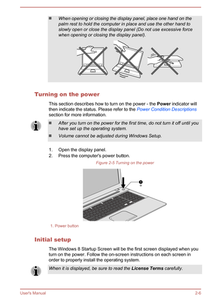 Page 24When opening or closing the display panel, place one hand on the
palm rest to hold the computer in place and use the other hand to
slowly open or close the display panel (Do not use excessive force when opening or closing the display panel).
Turning on the power
This section describes how to turn on the power - the  Power indicator will
then indicate the status. Please refer to the  Power Condition Descriptions
section for more information.
After you turn on the power for the first time, do not turn it...