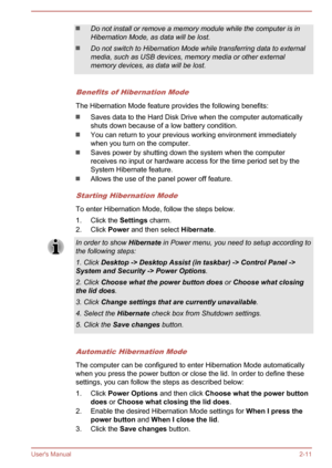 Page 29Do not install or remove a memory module while the computer is in
Hibernation Mode, as data will be lost.
Do not switch to Hibernation Mode while transferring data to external media, such as USB devices, memory media or other externalmemory devices, as data will be lost.
Benefits of Hibernation Mode
The Hibernation Mode feature provides the following benefits:
Saves data to the Hard Disk Drive when the computer automatically
shuts down because of a low battery condition.
You can return to your previous...