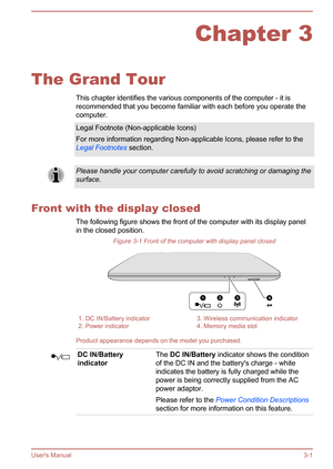 Page 31Chapter 3
The Grand Tour This chapter identifies the various components of the computer - it is
recommended that you become familiar with each before you operate the
computer.
Legal Footnote (Non-applicable Icons)
For more information regarding Non-applicable Icons, please refer to the Legal Footnotes  section.Please handle your computer carefully to avoid scratching or damaging the
surface.
Front with the display closed
The following figure shows the front of the computer with its display panelin the...