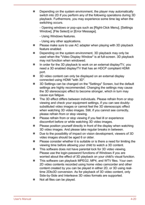 Page 65Depending on the system environment, the player may automaticallyswitch into 2D if you perform any of the following operations during 3Dplayback. Furthermore, you may experience some time lag when theswitching occurs.
- Opening windows or pop-ups such as [Right-Click Menu], [Settings
Window], [File Select] or [Error Message].
- Using Windows features.
- Using any other applications.
Please make sure to use AC adapter when playing with 3D playback
feature enabled.
Depending on the system environment, 3D...