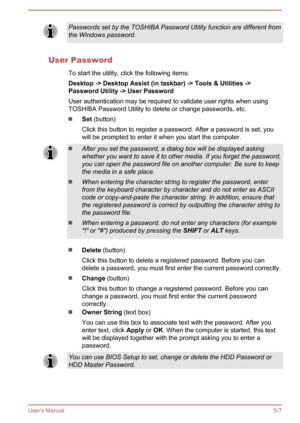Page 95Passwords set by the TOSHIBA Password Utility function are different from
the Windows password.
User Password
To start the utility, click the following items:
Desktop -> Desktop Assist (in taskbar) -> Tools & Utilities -> Password Utility -> User Password
User authentication may be required to validate user rights when using
TOSHIBA Password Utility to delete or change passwords, etc.
Set  (button)
Click this button to register a password. After a password is set, you
will be prompted to enter it when...