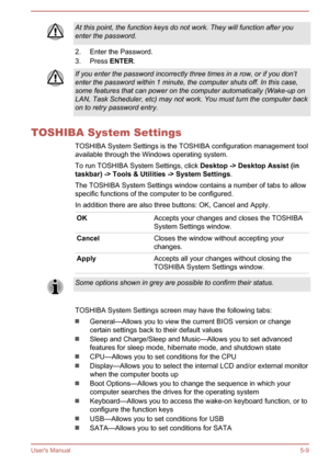 Page 97At this point, the function keys do not work. They will function after youenter the password.
2. Enter the Password.
3. Press  ENTER.
If you enter the password incorrectly three times in a row, or if you don’t
enter the password within 1 minute, the computer shuts off. In this case,
some features that can power on the computer automatically (Wake-up on
LAN, Task Scheduler, etc) may not work. You must turn the computer back
on to retry password entry.
TOSHIBA System Settings
TOSHIBA System Settings is the...
