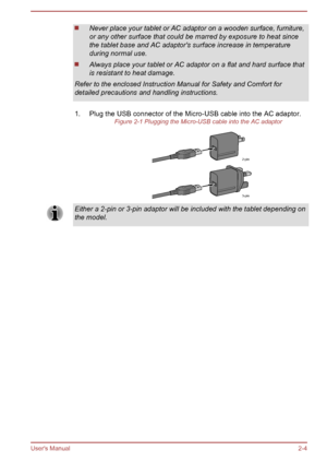 Page 24Never place your tablet or AC adaptor on a wooden surface, furniture,
or any other surface that could be marred by exposure to heat since
the tablet base and AC adaptor's surface increase in temperature
during normal use. Always place your tablet or AC adaptor on a flat and hard surface that
is resistant to heat damage.
Refer to the enclosed Instruction Manual for Safety and Comfort for
detailed precautions and handling instructions.
1. Plug the USB connector of the Micro-USB cable into the AC...