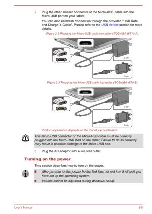 Page 252. Plug the other smaller connector of the Micro-USB cable into the
Micro-USB port on your tablet.
You can also eatablish connection through the provided "USB Data
and Charge Y-Cable". Please refer to the  USB device section for more
details.
Figure 2-2 Plugging the Micro-USB cable into tablet (TOSHIBA WT10-A) Figure 2-3 Plugging the Micro-USB cable into tablet (TOSHIBA WT8-B)
Product appearance depends on the model you purchased.
The Micro-USB connector of the Micro-USB cable must be correctly...