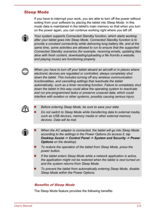 Page 29Sleep Mode
If you have to interrupt your work, you are able to turn off the power without
exiting from your software by placing the tablet into Sleep Mode. In this
mode data is maintained in the tablet's main memory so that when you turn
on the power again, you can continue working right where you left off. Your system supports Connected Standby function, which starts working
after your tablet goes into Sleep Mode. Connected Standby function is to
provide a constant connectivity while delivering long...