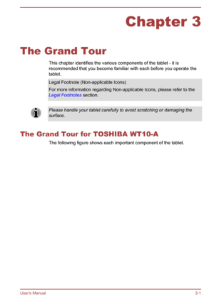 Page 32Chapter 3
The Grand Tour This chapter identifies the various components of the tablet - it is
recommended that you become familiar with each before you operate the
tablet. Legal Footnote (Non-applicable Icons)
For more information regarding Non-applicable Icons, please refer to the
Legal Footnotes  section. Please handle your tablet carefully to avoid scratching or damaging the
surface.
The Grand Tour for TOSHIBA WT10-A The following figure shows each important component of the tablet.User's Manual...