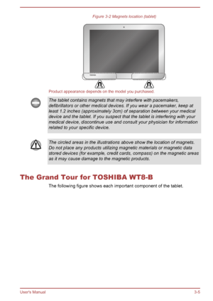 Page 36Figure 3-2 Magnets location (tablet)
Product appearance depends on the model you purchased.
The tablet contains magnets that may interfere with pacemakers,
defibrillators or other medical devices. If you wear a pacemaker, keep at
least 1.2 inches (approximately 3cm) of separation between your medical
device and the tablet. If you suspect that the tablet is interfering with your
medical device, discontinue use and consult your physician for information
related to your specific device. The circled areas in...