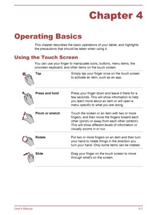 Page 41Chapter 4
Operating Basics This chapter describes the basic operations of your tablet, and highlights
the precautions that should be taken when using it.
Using the Touch Screen You can use your finger to manipulate icons, buttons, menu items, the
onscreen keyboard, and other items on the touch screen. Tap
Simply tap your finger once on the touch screen
to activate an item, such as an app.Press and hold
Press your finger down and leave it there for a
few seconds. This will show information to help
you...