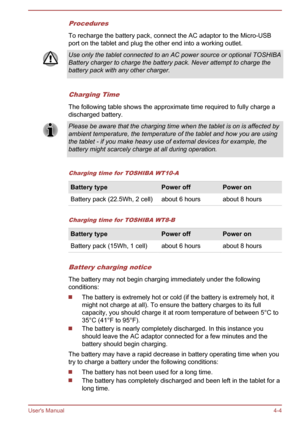 Page 44Procedures
To recharge the battery pack, connect the AC adaptor to the Micro-USB
port on the tablet and plug the other end into a working outlet.Use only the tablet connected to an AC power source or optional TOSHIBA
Battery charger to charge the battery pack. Never attempt to charge the
battery pack with any other charger.
Charging Time
The following table shows the approximate time required to fully charge a
discharged battery. Please be aware that the charging time when the tablet is on is affected...