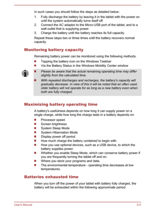 Page 45In such cases you should follow the steps as detailed below:
1.
Fully discharge the battery by leaving it in the tablet with the power on
until the system automatically turns itself off.
2. Connect the AC adaptor to the Micro-USB port of the tablet, and to a wall outlet that is supplying power.
3. Charge the battery until the battery reaches its full capacity.
Repeat these steps two or three times until the battery recovers normal
capacity.
Monitoring battery capacity Remaining battery power can be...