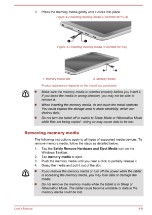 Page 493. Press the memory media gently until it clicks into place.
Figure 4-2 Inserting memory media (TOSHIBA WT10-A) Figure 4-3 Inserting memory media (TOSHIBA WT8-B)
1. Memory media slot
2. Memory media
Product appearance depends on the model you purchased. Make sure the memory media is oriented properly before you insert it.
If you insert the media in wrong direction, you may not be able to
remove it. When inserting the memory media, do not touch the metal contacts.
You could expose the storage area to...