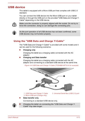 Page 50USB device
This tablet is equipped with a Micro-USB port that complies with USB 2.0
standard.
You can connect the USB device into the Micro-USB port on your tablet
directly or through the USB port on the provided "USB Data and Charge Y-
Cable" depending on the USB device. Make sure the connector is properly aligned with the socket. Do not try to
force the connection, doing so can damage the connecting pins.
As the port operation of all USB devices has not been confirmed, some
USB devices may not...