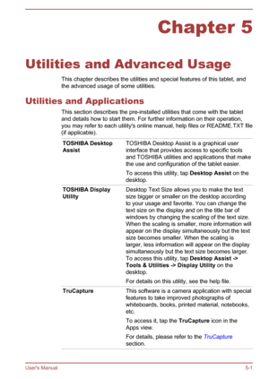 Page 63Chapter 5
Utilities and Advanced Usage This chapter describes the utilities and special features of this tablet, and
the advanced usage of some utilities.
Utilities and Applications This section describes the pre-installed utilities that come with the tablet
and details how to start them. For further information on their operation,
you may refer to each utility's online manual, help files or README.TXT file
(if applicable).
TOSHIBA Desktop
Assist TOSHIBA Desktop Assist is a graphical user
interface...