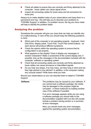Page 71Check all cables to ensure they are correctly and firmly attached to the
computer - loose cables can cause signal errors.
Inspect all connecting cables for loose wires and all connectors for
loose pins.
Always try to make detailed notes of your observations and keep them in a
permanent error log - this will help you to describe your problems to
TOSHIBA Support. In addition, if a problem recurs, the log you have made
will help to identify the problem faster.
Analyzing the problem Sometimes the computer...
