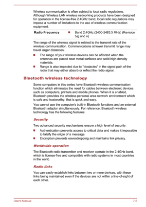 Page 85Wireless communication is often subject to local radio regulations.
Although Wireless LAN wireless networking products have been designed
for operation in the license-free 2.4GHz band, local radio regulations may
impose a number of limitations to the use of wireless communication
equipment.
Radio Frequency Band 2.4GHz (2400-2483.5 MHz) (Revision
b/g and n)
The range of the wireless signal is related to the transmit rate of the
wireless communication. Communications at lower transmit range may
travel...