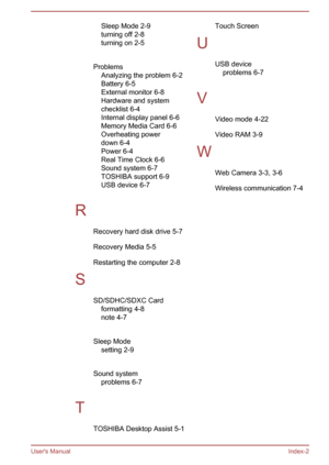 Page 96Sleep Mode 2-9
turning off 2-8
turning on 
2-5
 
Problems Analyzing the problem 6-2
Battery 6-5
External monitor 6-8
Hardware and system
checklist 6-4
Internal display panel 6-6
Memory Media Card 6-6
Overheating power
down 6-4
Power 6-4
Real Time Clock 6-6
Sound system 6-7
TOSHIBA support 6-9
USB device 6-7
 
R Recovery hard disk drive 5-7
Recovery Media 5-5
Restarting the computer 2-8
S SD/SDHC/SDXC Cardformatting 4-8
note 4-7
 
Sleep Mode setting 2-9
 
Sound system problems 6-7
 
T TOSHIBA Desktop...