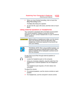 Page 103103Exploring Your Computer’s Features
Exploring audio features
5When you have finished recording, click or touch the 
Stop Recording button.
The 
Save As dialog box appears.
6To save the file, type a file name, and then click or touch 
Save.
Using external speakers or headphones
Your computer is equipped with a full stereo sound system 
with internal speakers. Instead of using the internal 
speakers, you can connect headphones or a pair of external 
stereo speakers.
Before putting on headphones to...