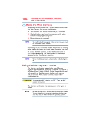Page 104104Exploring Your Computer’s Features
Using the Web Camera
Using the Web Camera
Your computer may come with a built-in Web Camera. With 
this Web Camera you can do the following:
❖Take pictures and record videos with your computer
❖Chat with others and have them see you while using 
instant messaging (IM) programs
❖Have video conference calls
To email, instant message or video conference, you must 
be connected to the Internet.
Depending on your computer model, the process of sending 
email, taking...