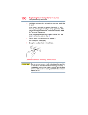 Page 106106Exploring Your Computer’s Features
Using the Memory card reader
3Highlight, and then click or touch the item you would like 
to eject.
If the system is unable to prepare the media for safe 
removal, a message will tell you to try again later. If the 
media can be removed now, the system displays 
Safe 
to Remove Hardware
.
If the computer has a spring-loaded adapter slot, see 
step 4; otherwise, skip to step 5.
4Gently press the card inward to release it.
The card pops out slightly.
5Grasp the card...