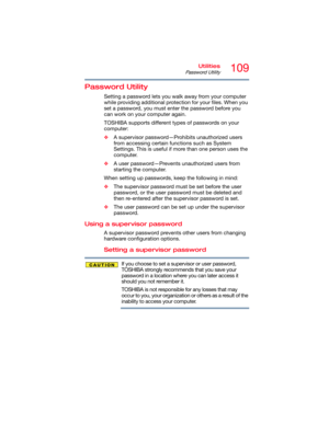 Page 109109Utilities
Password Utility
Password Utility
Setting a password lets you walk away from your computer 
while providing additional protection for your files. When you 
set a password, you must enter the password before you 
can work on your computer again.
TOSHIBA supports different types of passwords on your 
computer:
❖A supervisor password—Prohibits unauthorized users 
from accessing certain functions such as System 
Settings. This is useful if more than one person uses the 
computer. 
❖A user...