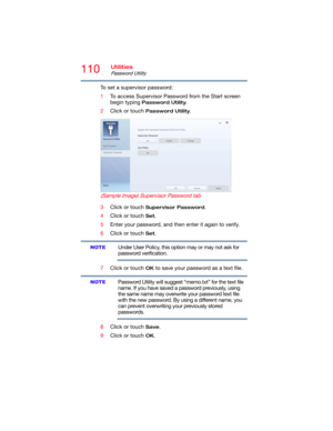 Page 110110Utilities
Password Utility
To set a supervisor password:
1To access Supervisor Password from the Start screen 
begin typing 
Password Utility.
2Click or touch 
Password Utility.
 (Sample Image) Supervisor Password tab
3Click or touch Supervisor Password.
4Click or touch 
Set.
5Enter your password, and then enter it again to verify.
6Click or touch 
Set.
Under User Policy, this option may or may not ask for 
password verification.
7Click or touch 
OK to save your password as a text file.
Password...