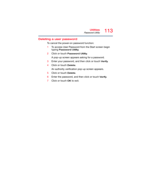 Page 113113Utilities
Password Utility
Deleting a user password
To cancel the power-on password function:
1To access User Password from the Start screen begin 
typing 
Password Utility.
2Click or touch 
Password Utility.
A pop-up screen appears asking for a password.
3Enter your password, and then click or touch 
Verify.
4Click or touch 
Delete.
An authority verification pop-up screen appears.
5Click or touch 
Delete.
6Enter the password, and then click or touch 
Verify.
7Click or touch 
OK to exit. 