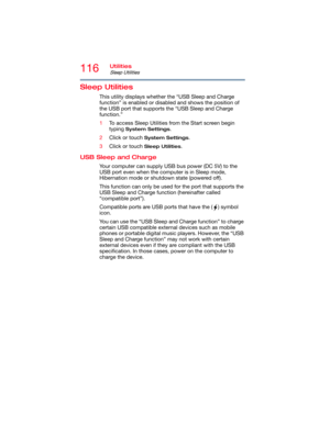 Page 116116Utilities
Sleep Utilities
Sleep Utilities
This utility displays whether the “USB Sleep and Charge 
function” is enabled or disabled and shows the position of 
the USB port that supports the “USB Sleep and Charge 
function.”
1To access Sleep Utilities from the Start screen begin 
typing 
System Settings.
2Click or touch 
System Settings.
3Click or touch 
Sleep Utilities.
USB Sleep and Charge
Your computer can supply USB bus power (DC 5V) to the 
USB port even when the computer is in Sleep mode,...