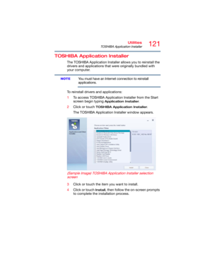 Page 121121Utilities
TOSHIBA Application Installer
TOSHIBA Application Installer
The TOSHIBA Application Installer allows you to reinstall the 
drivers and applications that were originally bundled with 
your computer.
You must have an Internet connection to reinstall 
applications.
To reinstall drivers and applications:
1To access TOSHIBA Application Installer from the Start 
screen begin typing 
Application Installer. 
2Click or touch 
TOSHIBA Application Installer.
The TOSHIBA Application Installer window...