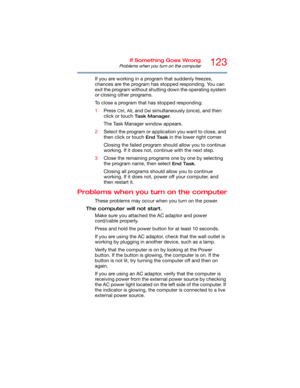 Page 123123If Something Goes Wrong
Problems when you turn on the computer
If you are working in a program that suddenly freezes, 
chances are the program has stopped responding. You can 
exit the program without shutting down the operating system 
or closing other programs.
To close a program that has stopped responding:
1Press 
Ctrl, Alt, and Del simultaneously (once), and then 
click or touch 
Ta s k  M a n a g e r.
The Task Manager window appears.
2Select the program or application you want to close, and...