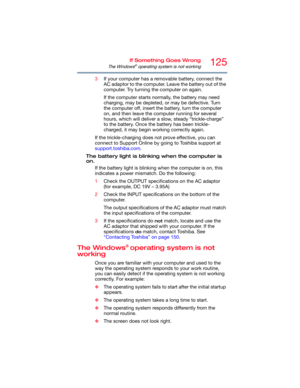 Page 125125If Something Goes Wrong
The Windows® operating system is not working
3If your computer has a removable battery, connect the 
AC adaptor to the computer. Leave the battery out of the 
computer. Try turning the computer on again. 
If the computer starts normally, the battery may need 
charging, may be depleted, or may be defective. Turn 
the computer off, insert the battery, turn the computer 
on, and then leave the computer running for several 
hours, which will deliver a slow, steady “trickle-charge”...