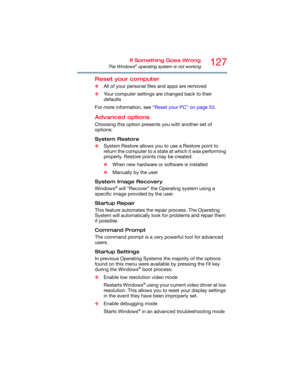 Page 127127If Something Goes Wrong
The Windows® operating system is not working
Reset your computer
❖All of your personal files and apps are removed
❖Your computer settings are changed back to their 
defaults
For more information, see “Reset your PC” on page 53.
Advanced options
Choosing this option presents you with another set of 
options:
System Restore
❖System Restore allows you to use a Restore point to 
return the computer to a state at which it was performing 
properly. Restore points may be created:...