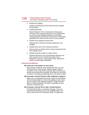 Page 128128If Something Goes Wrong
The Windows® operating system is not working
❖Enable boot logging
Creates a file that lists all the drivers that are installed 
during startup
❖Enable Safe Mode
Starts Windows
® with a minimal set of drivers and 
services. If the computer starts and runs in Safe Mode, 
you will know the Operating System is most likely 
working properly and that you should look to third-party 
applications or drivers for the source of your problem.
❖Disable driver signature enforcement
Allows...