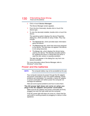 Page 130130If Something Goes Wrong
Power and the batteries
2Click or touch Device Manager.
The Device Manager screen appears.
3From the list of device(s), double-click or touch the 
device type.
4To view the device(s) installed, double-click or touch the 
device.
The operating system displays the device Properties 
dialog box, which provides an array of tabs. They may 
include:
❖The 
General tab, which provides basic information 
about the device.
❖The 
Resources tab, which lists resources assigned 
to the...