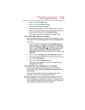Page 135135If Something Goes Wrong
Disk or storage drive problems
5Click or touch the To o l s tab.
6Click or touch the 
Check button.
The Error Checking box appears.
The system will alert you if you need to scan the drive.
7Even if you do not need to scan the drive for errors you 
can scan by clicking or touching 
Scan drive.
Error-checking tests and repairs the storage drive.
Your hard disk seems very slow.
If you have been using your computer for a long time, your 
files may have become fragmented. Run Disk...