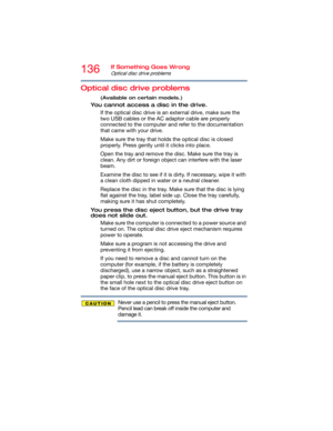 Page 136136If Something Goes Wrong
Optical disc drive problems
Optical disc drive problems
(Available on certain models.)
You cannot access a disc in the drive.
If the optical disc drive is an external drive, make sure the 
two USB cables or the AC adaptor cable are properly 
connected to the computer and refer to the documentation 
that came with your drive.
Make sure the tray that holds the optical disc is closed 
properly. Press gently until it clicks into place.
Open the tray and remove the disc. Make sure...