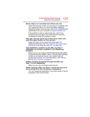 Page 137137If Something Goes Wrong
Optical disc drive problems
Some discs run correctly but others do not.
Check that the type of disc you are using is compatible with 
your optical disc drive. For more information regarding 
supported optical media formats, refer to the complete detail 
specifications for your computer at support.toshiba.com. 
If the problem is with an optical data disc, refer to the 
software’s documentation and check that the hardware 
configuration meets the program’s needs.
The disc will...