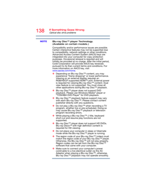Page 138138If Something Goes Wrong
Optical disc drive problems
Blu-ray Disc™ player Technology. 
(Available on certain models.)
Compatibility and/or performance issues are possible. 
Certain interactive features may not be supported due 
to compatibility, network settings or other conditions. 
Advanced Access Content System (AACS) keys are 
integrated into your computer for copy protection 
purposes. Occasional renewal is required and will 
initially be provided at no charge. After the initial period, 
Corel...
